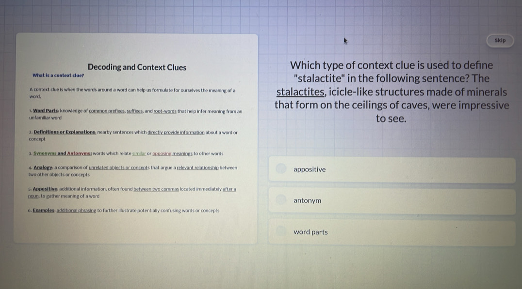 Skip
Decoding and Context Clues Which type of context clue is used to define
What is a context clue? 'stalactite" in the following sentence? The
A context clue is when the words around a word can help us formulate for ourselves the meaning of a
word. stalactites, icicle-like structures made of minerals
that form on the ceilings of caves, were impressive
1. Word Parts; knowledge of common prefixes, suffixes, and root-words that help infer meaning from an
unfamiliar word to see.
2. Definitions or Explanations; nearby sentences which directly provide information about a word or
concept
3. Synonyms and Antonyms; words which relate similar or opposing meanings to other words
4. Analogy: a comparison of unrelated objects or concepts that argue a relevant relationship between
two other objects or concepts appositive
5. Appositive: additional information, often found between two commas located immediately after a
noun, to gather meaning of a word antonym
6. Examples: additional phrasing to further illustrate potentially confusing words or concepts
word parts