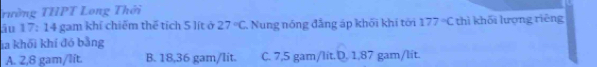 Tường THPT Long Thời
āu 17:14 gam khí chiếm thể tích 5 lít ở 27°C Nung nóng đẳng áp khối khí tới 177°C thì khối lượng rièng
la khối khí đó bằng
A. 2,8 gam/lít. B. 18,36 gam/lit. C. 7,5 gam/lit.D. 1,87 gam/lit.