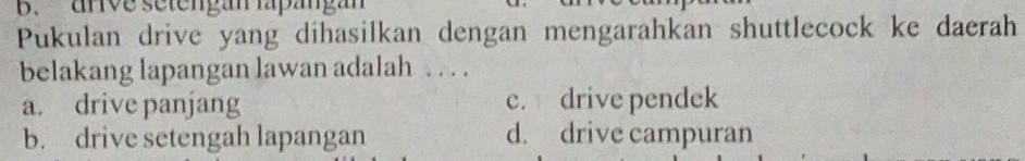 anve setengan lapängan
Pukulan drive yang dihasilkan dengan mengarahkan shuttlecock ke daerah
belakang lapangan lawan adalah . . . .
a. drive panjang c. drive pendek
b. drive setengah lapangan d. drive campuran