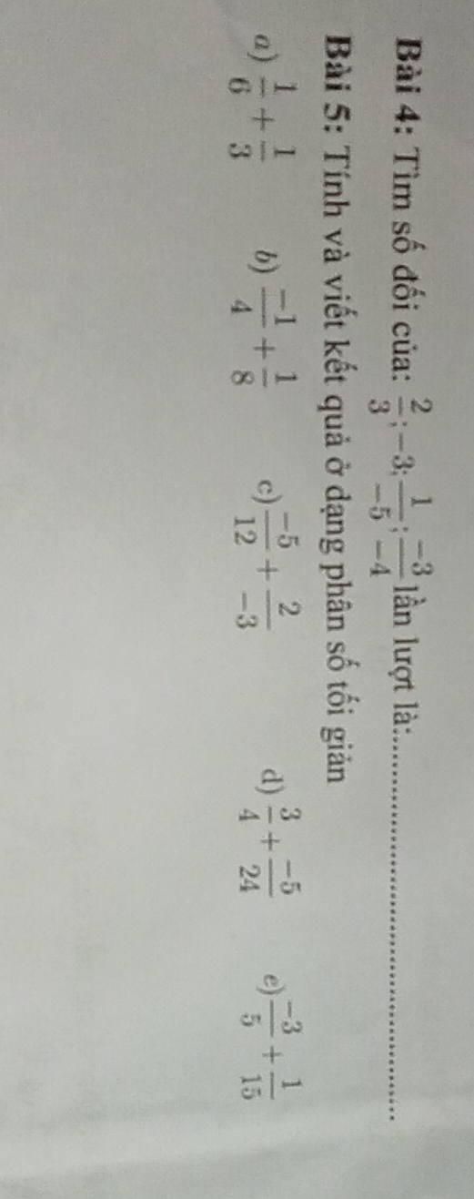 Tìm số đối của:  2/3 ; -3;  1/-5 ;  (-3)/-4  ần lượt là:_
Bài 5: Tính và viết kết quả ở dạng phân số tối giản
a)  1/6 + 1/3  b)  (-1)/4 + 1/8  c)  (-5)/12 + 2/-3   3/4 + (-5)/24  e)  (-3)/5 + 1/15 
d)