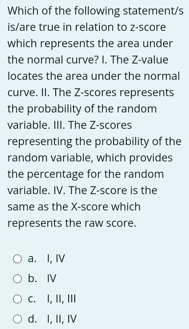 Which of the following statement/s
is/are true in relation to z-score
which represents the area under
the normal curve? I. The Z-value
locates the area under the normal
curve. II. The Z-scores represents
the probability of the random
variable. III. The Z-scores
representing the probability of the
random variable, which provides
the percentage for the random
variable. IV. The Z-score is the
same as the X -score which
represents the raw score.
a. I, IV
b. Ⅳ
c. I, II, III
d. I, II, IV