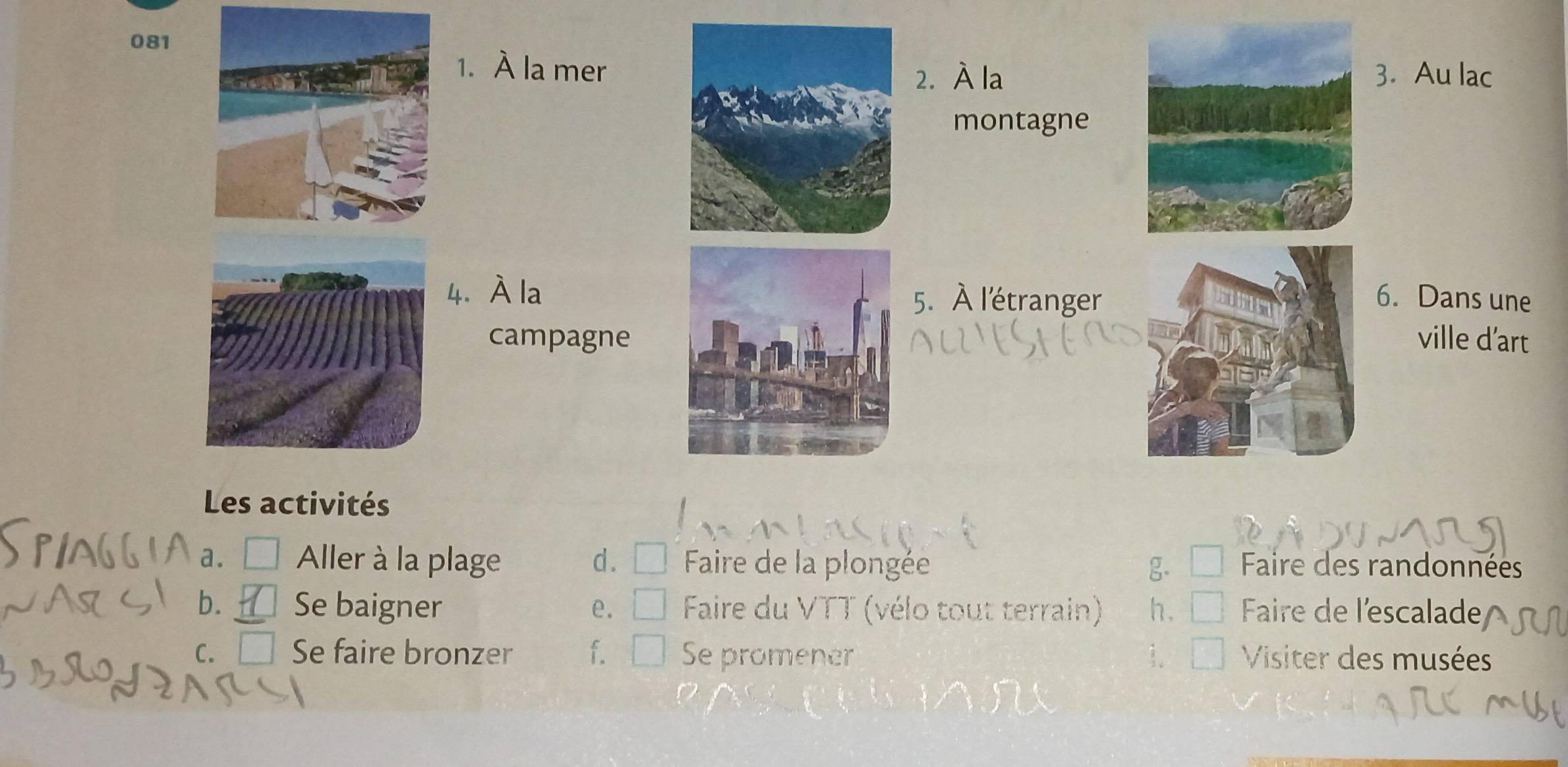 081
1. À la mer 3. Au lac
2. À la
montagne
4. À la5. À l'étranger6. Dans une
campagne 
ville d’art
Les activités
a. □ Aller à la plage d. Faire de la plongée g. Faire des randonnées
b. Se baigner e. Faire du VTT (vélo tout terrain) h. Faire de l'escalade
c. □ Se faire bronzer f. Se promener Visiter des musées