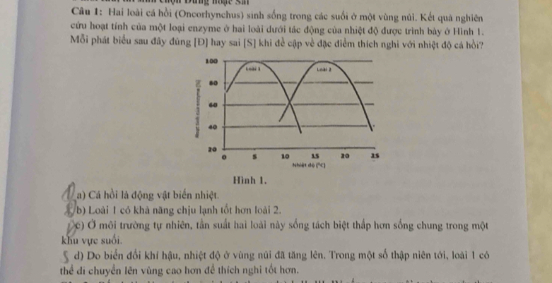 Bang môge sn
Câu 1: Hai loài cá hồi (Oncorhynchus) sinh sống trong các suối ở một vùng núi. Kết quà nghiên
cứu hoạt tính của một loại enzyme ở hai loài dưới tác động của nhiệt độ được trình bày ở Hình 1.
Mỗi phát biểu sau đây đủng [Đ] hay sai [S] khi để cập về đặc điểm thích nghi với nhiệt độ cá hồi?
100
Loài 1 Loài 2
80
60
40
20
。 s 10 15 zo 2s
Nhiệt đò (°C)
Hình 1.
a) Cá hồi là động vật biến nhiệt.
b) Loài 1 có khả năng chịu lạnh tốt hơn loài 2.
c) Ở môi trường tự nhiên, tần suất hai loài này sống tách biệt thấp hơn sống chung trong một
khu vực suối.
d) Do biển đổi khí hậu, nhiệt độ ở vùng núi đã tăng lên. Trong một số thập niên tới, loài 1 có
thể di chuyền lên vùng cao hơn đề thích nghi tốt hơn.