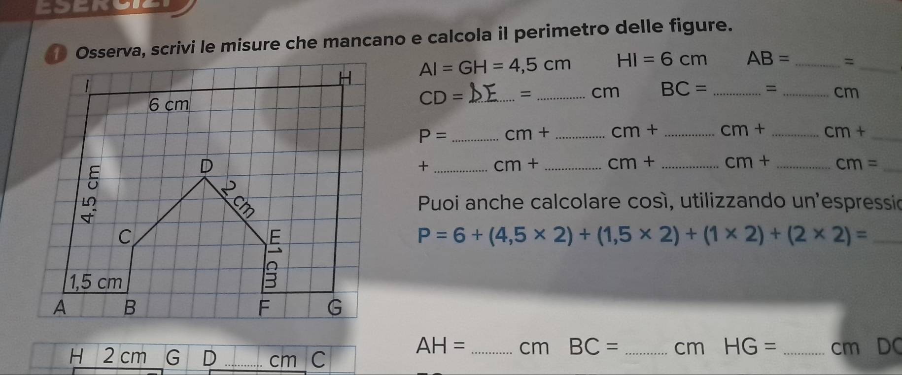 Osserva, scrivi le misure che mancano e calcola il perimetro delle figure.
AI=GH=4,5cm HI=6cm AB= _=_ 
_=
CD= _ 
cm BC= _=_
cm
_ P=
cm+ _ 
_ cm+
_ cm+
cm+ _ 
_+ 
_ cm+
_ cm+
_ cm+
_ cm=
Puoi anche calcolare cosí, utilizzando un'espressio
P=6+(4,5* 2)+(1,5* 2)+(1* 2)+(2* 2)= _
AH= _ cm BC= _ cm HG= _ cm DC 
H 2 cm _ cm