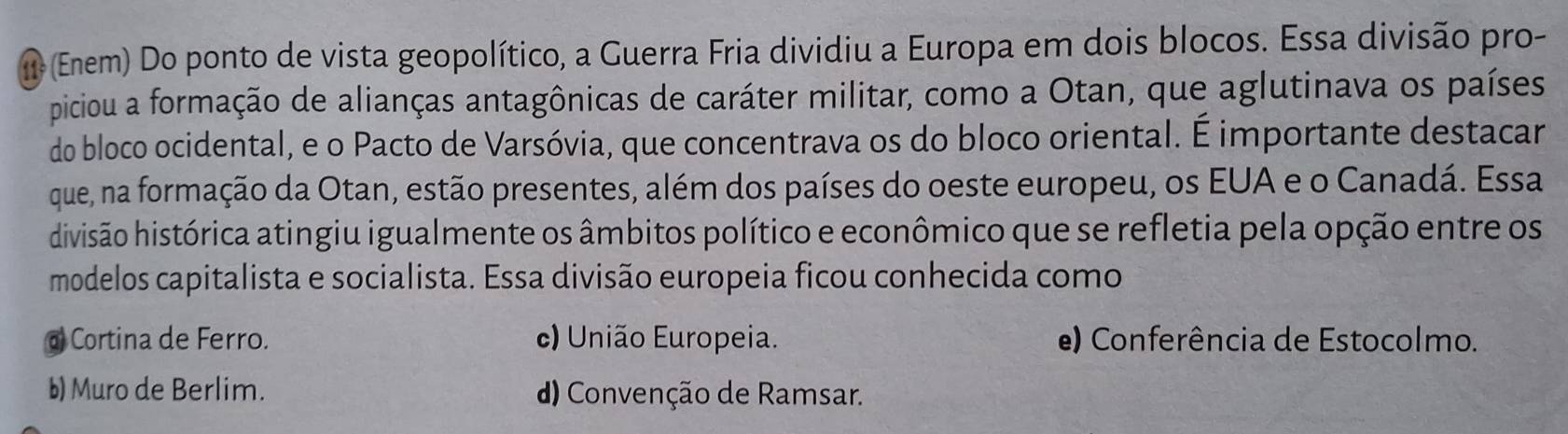 (Enem) Do ponto de vista geopolítico, a Guerra Fria dividiu a Europa em dois blocos. Essa divisão pro-
piciou a formação de alianças antagônicas de caráter militar, como a Otan, que aglutinava os países
do bloco ocidental, e o Pacto de Varsóvia, que concentrava os do bloco oriental. É importante destacar
que, na formação da Otan, estão presentes, além dos países do oeste europeu, os EUA e o Canadá. Essa
divisão histórica atingiu igualmente os âmbitos político e econômico que se refletia pela opção entre os
modelos capitalista e socialista. Essa divisão europeia ficou conhecida como
@ Cortina de Ferro. c) União Europeia. e) Conferência de Estocolmo.
b) Muro de Berlim. d) Convenção de Ramsar.