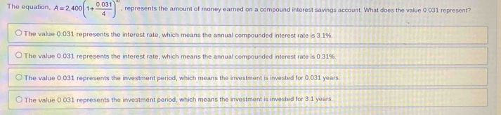 The equation, A=2,400(1+ (0.031)/4 )^4t , represents the amount of money earned on a compound interest savings account. What does the value 0.031 represent?
The value 0.031 represents the interest rate, which means the annual compounded interest rate is 3.1%
The value 0.031 represents the interest rate, which means the annual compounded interest rate is 0.31%
The value 0.031 represents the investment period, which means the investment is invested for 0.031 years.
The value 0.031 represents the investment period, which means the investment is invested for 3.1 years