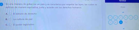 Terminar
9 ì Es una manera de gobernar un país y se caracteriza por respetar las leyes, las cuales se
aplican de manera equitativa, justa y acorde con los derechos humanos. items

A. El estado de derecho
2 3 4 5 6
B. La cultura de paz
7 B 9 10
C. El poder legislativo