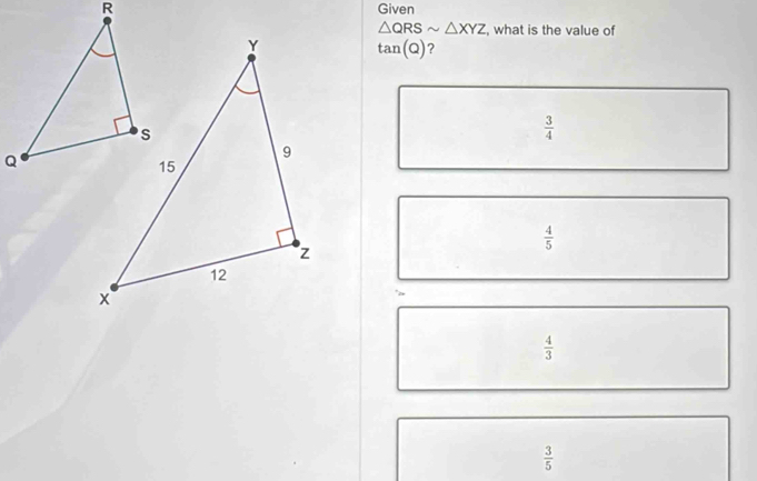 Given
△ QRSsim △ XYZ , what is the value of
tan (Q) ?
 3/4 
 4/5 
 4/3 
 3/5 