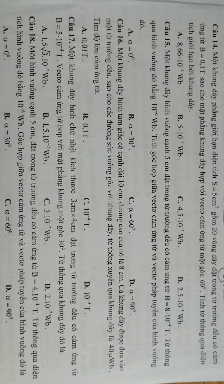 Một khung dây phẳng giới hạn diện tích S=5cm^2 gồm 20 vòng dây đặt trong từ trường đều có cảm
ứng từ B=0,1T sao cho mặt phẳng khung dây hợp với vectơ cảm ứng từ một góc 60°. Tính từ thông qua diện
tích giới hạn bởi khung dây.
A. 8,66· 10^(-4)Wb. B. 5· 10^(-4)Wb. C. 4,5· 10^(-5)Wb. D. 2,5· 10^(-5)Wb.
Câu 15. Một khung dây hình vuông cạnh 5 cm đặt trong từ trường đều có cảm ứng từ B=8· 10^(-4)T. Từ thông
qua hình vuông đó bằng 10^(-6)Wb 0. Tính góc hợp giữa vectơ cảm ứng từ và vectơ pháp tuyến của hình vuông
đó.
A. alpha =0^0. B. alpha =30^0. C. alpha =60^0. D. alpha =90^0.
Câu 16. Một khung dây hình tam giác có cạnh dài 10 cm, đường cao của nó là 8 cm. Cả khung dây được đưa vào
một từ trường đều, sao cho các đường sức vuông góc với khung dây, từ thông xuyên qua khung dây là 40μWb  .
Tìm độ lớn cảm ứng từ.
C. 10^(-4)T.
A. 0,01T . B. 0,1T . D. 10^(-3)T.
Câu 17. Một khung dây hình chữ nhật kích thước 3cm* 4cm đặt trong từ trường đều có cảm ứng từ
B=5· 10^(-4)T. Vectơ cảm ứng từ hợp với mặt phẳng khung một góc 30°. Từ thông qua khung dây đó là
A. 1,5sqrt(3).10^(-7)Wb. B. 1,5.10^(-7)Wb. C. 3.10^(-7)Wb. D. 2.10^(-7)Wb.
Câu 18. Một hình vuông cạnh 5 cm, đặt trong từ trường đều có cảm ứng từ B=4.10^(-4)T.  Từ thông qua diện
tích hình vuông đó bằng 10^(-6)Wb. Góc hợp giữa vectơ cảm ứng từ và vectơ pháp tuyển của hình vuông đó là
A. alpha =0^0. B. alpha =30^0. C. alpha =60^0. D. alpha =90^0.