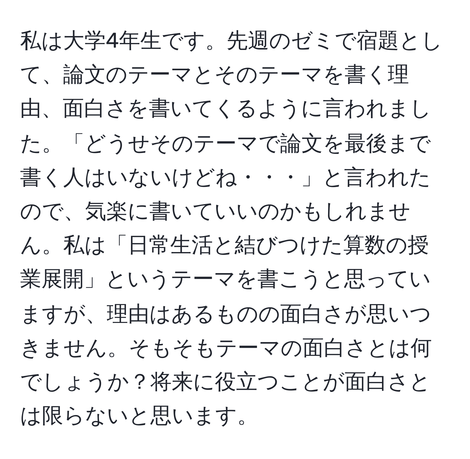 私は大学4年生です。先週のゼミで宿題として、論文のテーマとそのテーマを書く理由、面白さを書いてくるように言われました。「どうせそのテーマで論文を最後まで書く人はいないけどね・・・」と言われたので、気楽に書いていいのかもしれません。私は「日常生活と結びつけた算数の授業展開」というテーマを書こうと思っていますが、理由はあるものの面白さが思いつきません。そもそもテーマの面白さとは何でしょうか？将来に役立つことが面白さとは限らないと思います。