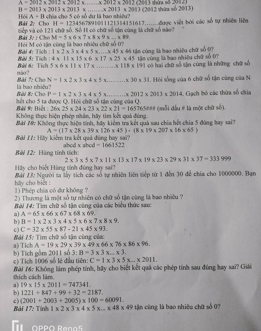 A=2012* 2012* 2012* .......* 2012 (2 013 thừa số 2012)
B=2013* 2013* 2013* ...* 2013* 2013 (2012 thừa số 2013)
Hỏi A+B chia cho 5 có số dư là bao nhiêu?
Bài 2: Cho H=123456789101112 121314151617.......được viết bởi các số tự nhiên liên
tiếp và có 121 chữ số. Số H có chữ số tận cùng là chữ số nào?
Bài 3: : Cho M=5* 6* 7* 8* 9* ...* 89.
Hồi M có tận cùng là bao nhiêu chữ số 0?
Bài 4: Tích : 1* 2* 3* 4* 5* ...* 45* 46 tận cùng là bao nhiêu chữ số 0?
Bài 5: Tích : 4* 11* 15* 6* 17* 25* 45
Bài 6: Tích 5* 6* 11* 17* ...* 118* 191 tận cùng là bao nhiêu chữ số 0?
có hai chữ số tận cùng là những chữ số
nào?
Bài 7: Cho N=1* 2* 3* 4* 5* .. > 30* 31. Hỏi tổng của 6 chữ số tận cùng của N
là bao nhiêu?
Bài 8: Cho P=1* 2* 3* 4* 5* 2012* 2013* 2014. Gạch bỏ các thừa số chia
hết cho 5 ta được Q. Hỏi chữ số tận cùng của Q.
Bài 9: Biết : 26* 25* 24* 23* 22* 21=165765 765### (mỗi dấu # là một chữ số).
Không thực hiện phép nhân, hãy tìm kết quả đúng.
Bài 10: Không thực hiện tính, hãy kiểm tra kết quả sau chia hết chia 5 đúng hay sai?
A=(17* 28* 39* 126* 45)-(8* 19* 207* 16* 65)
Bài 11: Hãy kiểm tra kết quả đúng hay sai?
abcd x abcd =1661522
Bài 12: Hùng tính tích:
2* 3* 5* 7* 11* 13* 17* 19* 23* 29* 31* 37=333999
Hãy cho biết Hùng tính đúng hay sai?
Bài 13: Người ta lấy tích các số tự nhiên liên tiếp từ 1 đến 30 để chia cho 1000000. Bạn
hãy cho biết :
1) Phép chia có dư không ?
2) Thương là một số tự nhiên có chữ số tận cùng là bao nhiêu ?
Bài 14: Tìm chữ số tận cùng của các biểu thức sau:
a) A=65* 66* 67* 68* 69.
b) B=1* 2* 3* 4* 5* 6* 7* 8* 9.
c) C=32* 55* 87-21* 45* 93.
Bài 15: Tìm chữ số tận cùng của:
a) Tích A=19* 29* 39* 49* 66* 76* 86* 96.
b) Tích gồm 2011 số 3:B=3* 3* ...* 3.
c) Tích 1006 số lẻ đầu tiên: C=1* 3* 5* ...* 2011.
Bài 16: Không làm phép tính, hãy cho biết kết quả các phép tính sau đúng hay sai? Giải
thích cách làm.
a) 19* 15* 2011=747341.
b) 1221+847+99+32=2187.
c) (2001+2003+2005)* 100=60091.
Bài 17: Tính 1* 2* 3* 4* 5* ...* 48* 49 tận cùng là bao nhiêu chữ số 0?
OPPO Reno5