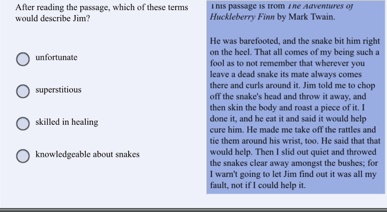 After reading the passage, which of these terms I his passage is Irom I he Adventures of
would describe Jim? Huckleberry Finn by Mark Twain.
He was barefooted, and the snake bit him right
on the heel. That all comes of my being such a
unfortunate fool as to not remember that wherever you
leave a dead snake its mate always comes
there and curls around it. Jim told me to chop
superstitious off the snake's head and throw it away, and
then skin the body and roast a piece of it. I
skilled in healing done it, and he eat it and said it would help
cure him. He made me take off the rattles and
tie them around his wrist, too. He said that that
knowledgeable about snakes would help. Then I slid out quiet and throwed
the snakes clear away amongst the bushes; for
I warn't going to let Jim find out it was all my
fault, not if I could help it.