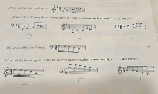 2.4 (a) Look at this bar of music: 8 (1)
Which of the following shows the bar above correctly rewritten one octave lower? Tick ( () one box .
□
□
□ 
(b) Look at this bar of musi
(1)
Which of the following shows the bar above correctly rewritten one octave higher? Tick ( ) one box
8
□
□
□