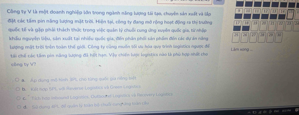 9 10 11 12 13 14 15 1
Công ty V là một doanh nghiệp lớn trong ngành năng lượng tái tạo, chuyên sản xuất và lắp
đặt các tấm pin năng lượng mặt trời. Hiện tại, công ty đang mở rộng hoạt động ra thị trường 17 18 19 20 21 22 23 24
quốc tế và gặp phải thách thức trong việc quản lý chuỗi cung ứng xuyên quốc gia, từ nhập
25 26 27 28 29 30
khẩu nguyên liệu, sản xuất tại nhiều quốc gia, đến phân phối sản phẩm đến các dự án năng
lượng mặt trời trên toàn thế giới. Công ty cũng muốn tối ưu hóa quy trình logistics ngược để Làm xong ...
tái chế các tấm pin năng lượng đã hết hạn. Vậy chiến lược logistics nào là phù hợp nhất cho
công ty V?
a. Áp dùng mô hình 3PL cho từng quốc gia riêng biệt
b. Kết hợp 5PL với Reverse Logistics và Green Logistics
c. Tích hợp Inbound Logistics, Outbound Logistics và Recovery Logistics
d. Sử dụng 4PL để quản lý toàn bộ chuỗi cung ứng toàn cầu