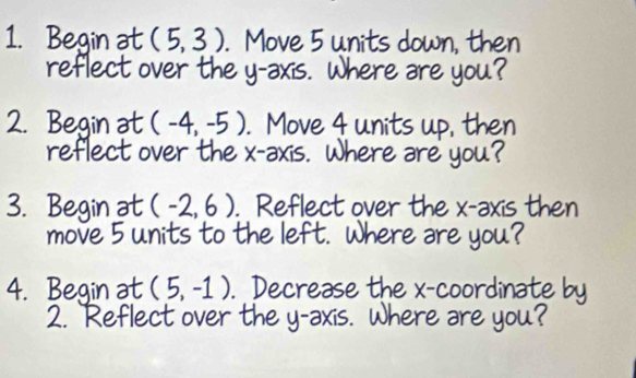 Begin at (5,3). Move 5 units down, then 
reflect over the y-axis. Where are you? 
2. Begin at (-4,-5). Move 4 units up, then 
reflect over the x-axis. Where are you? 
3. Begin at (-2,6). Reflect over the x-axis then 
move 5 units to the left. Where are you? 
4. Begin at (5,-1). Decrease the x-coordinate by 
2. `Reflect over the y-axis. Where are you?