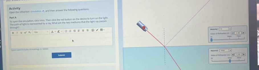 Activity 
Open the refraction simulation , and then answer the following questions. 
Part A 
To open the simulation, click Intro. Then click the red button on the device to turn on the light. 
The path of light is represented by a ray. What are the two mediums that the light ray passes 
through? Material 
B 1 x x, 15px
Index of Refraction (n) 
Space used (includes formatting): 0 / 30000 
Materil 
Submit Index of Refraction (n)