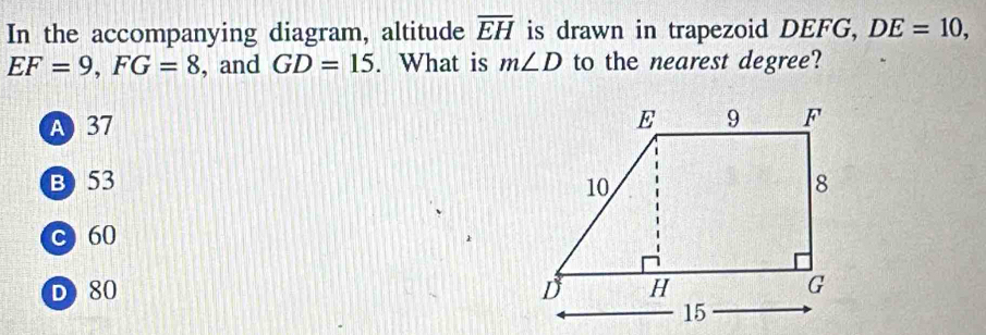 In the accompanying diagram, altitude overline EH is drawn in trapezoid DEFG, DE=10,
EF=9, FG=8 , and GD=15. What is m∠ D to the nearest degree?
A 37
B) 53
C 60
D 80