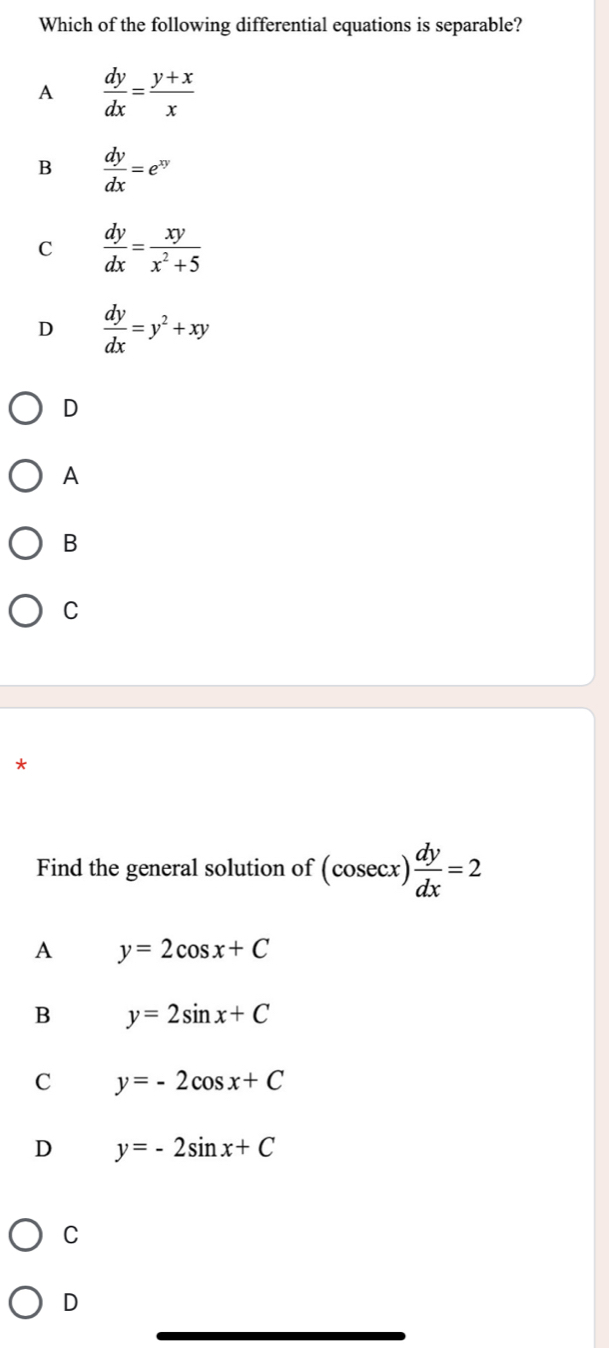 Which of the following differential equations is separable?
A  dy/dx = (y+x)/x 
B  dy/dx =e^(xy)
C  dy/dx = xy/x^2+5 
D  dy/dx =y^2+xy
D
A
B
C
*
Find the general solution of (cosec x) dy/dx =2
A y=2cos x+C
B y=2sin x+C
C y=-2cos x+C
D y=-2sin x+C
C
D