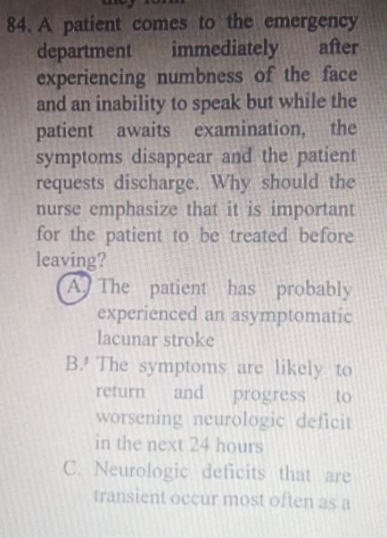 A patient comes to the emergency
department immediately after
experiencing numbness of the face
and an inability to speak but while the
patient awaits examination, the
symptoms disappear and the patient
requests discharge. Why should the
nurse emphasize that it is important
for the patient to be treated before
leaving?
A. The patient has probably
experienced an asymptomatic
lacunar stroke
B.' The symptoms are likely to
return and progress to
worsening neurologic deficit
in the next 24 hours
C. Neurologic deficits that are
transient occur most often as a