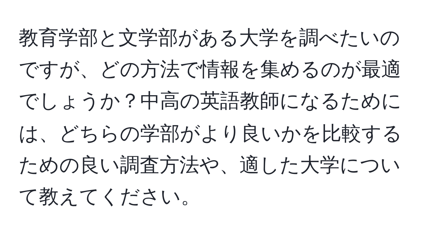 教育学部と文学部がある大学を調べたいのですが、どの方法で情報を集めるのが最適でしょうか？中高の英語教師になるためには、どちらの学部がより良いかを比較するための良い調査方法や、適した大学について教えてください。