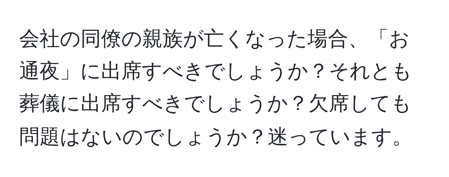 会社の同僚の親族が亡くなった場合、「お通夜」に出席すべきでしょうか？それとも葬儀に出席すべきでしょうか？欠席しても問題はないのでしょうか？迷っています。