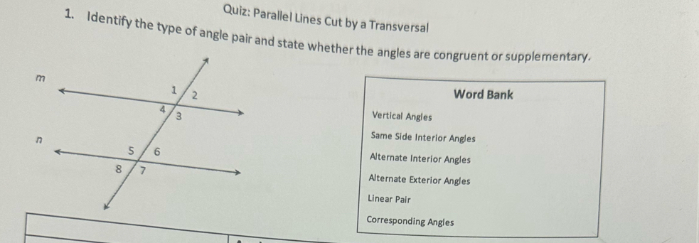 Parallel Lines Cut by a Transversal
1. Identify the type of angle pair and state whether the angles are congruent or supplementary.
Word Bank
Vertical Angles
Same Side Interior Angles
Alternate Interior Angles
Alternate Exterior Angles
Linear Pair
Corresponding Angles