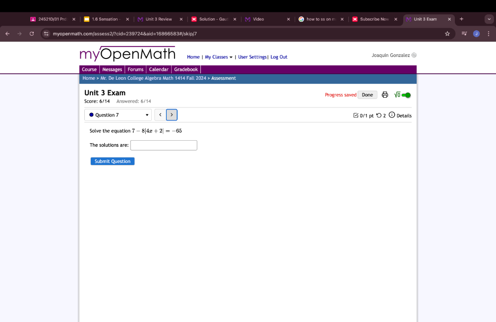 24521D/31 Prd x 1.6 Sensation Unit 3 Review Solution - Gau Video how to ss on m Unit 3 Exam 
myopenmath.com/assess2/?cid=239724&aid=16866583#/skip/7 * 
myOpenMath Home | My Classes ★ | User Settings| Log Out Joaquin Gonzalez to 
Course Messages Forums Calendar Gradebook 
Home > Mr. De Leon College Algebra Math 1414 Fall 2024 > Assessment 
Unit 3 Exam Progress saved Done sqrt(0) 
Score: 6/14 Answered: 6/14 
Question 7 < > □ 0/1 pt つ 2 Details 
Solve the equation 7-8|4x+2|=-65
The solutions are: □ 
Submit Question