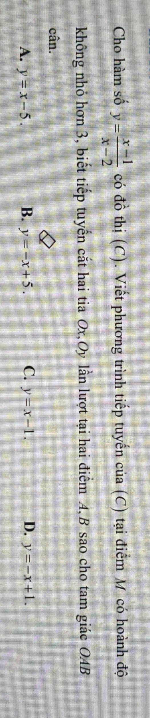 Cho hàm số y= (x-1)/x-2  có đồ thị (C). Viết phương trình tiếp tuyến của (C) tại điểm M có hoành độ
không nhỏ hơn 3, biết tiếp tuyến cắt hai tia Ox,Oy lần lượt tại hai điểm A, B sao cho tam giác OAB
cân.
C.
D.
A. y=x-5. B. y=-x+5. y=x-1. y=-x+1.