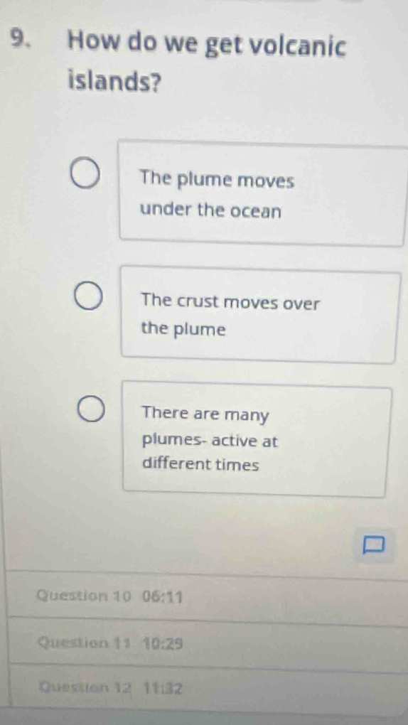 How do we get volcanic
islands?
The plume moves
under the ocean
The crust moves over
the plume
There are many
plumes- active at
different times
Question 10 06:11 
Question 11 10:29
Question 12 1132