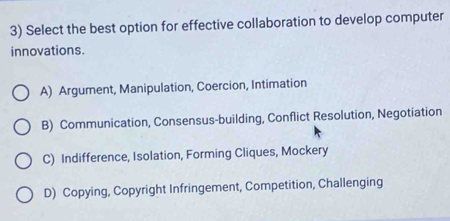 Select the best option for effective collaboration to develop computer
innovations.
A) Argument, Manipulation, Coercion, Intimation
B) Communication, Consensus-building, Conflict Resolution, Negotiation
C) Indifference, Isolation, Forming Cliques, Mockery
D) Copying, Copyright Infringement, Competition, Challenging