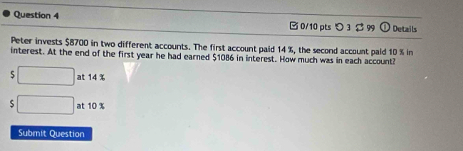 □0/10 pts つ 3 399 Details 
Peter invests $8700 in two different accounts. The first account paid 14 %, the second account paid 10 % in 
interest. At the end of the first year he had earned $1086 in interest. How much was in each account? 
S □ at 14 %
$ □ at 10 %
Submit Question