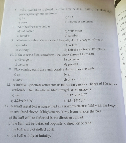 Eis parallel to a closed surface area A at all points, the elctic fluv
passing through the surface is
Cefne
a) EA b) 2EA
c) zero d) cannot be predicted If Q b
8. NC'C' has the same unit as
coten
a) volt meter b) volt/ meter
Wh
y Wh
c) farad-m d) farad/m
9. Maximum value of electric field intensity due to charged sphere is
) Sh
a) centre b) surface
c) infinity d) half the radius of the sphere D
10. If the electric filed is uniform , the electric lines of forces are
a) divergent b) convergent
c)
c) circular d) parallel 3
11. Flux coming out from a unit positive charge placed in air is A
a) Co b) esigma^(-1)
c) zero d) 4π C
12. A hollow spherical conductor of radius 2m carries a charge of 500 micro
coulomb . Then the electric filed strength at its surface is
a) zero b) 1.125* 10^6N/C
c) 2.25* 10^6N/C d) 4.5* 10^6N/C
13. A small metal ball is suspended in a uniform electric field with the help of
an insulated thread. If high energy X -ray beam falls on the ball,
a) the ball will be deflected in the direction of filed.
b) the ball will be deflected opposite to direction of filed.
c) the ball will not deflect at all.
d) the ball will fly at infinity.