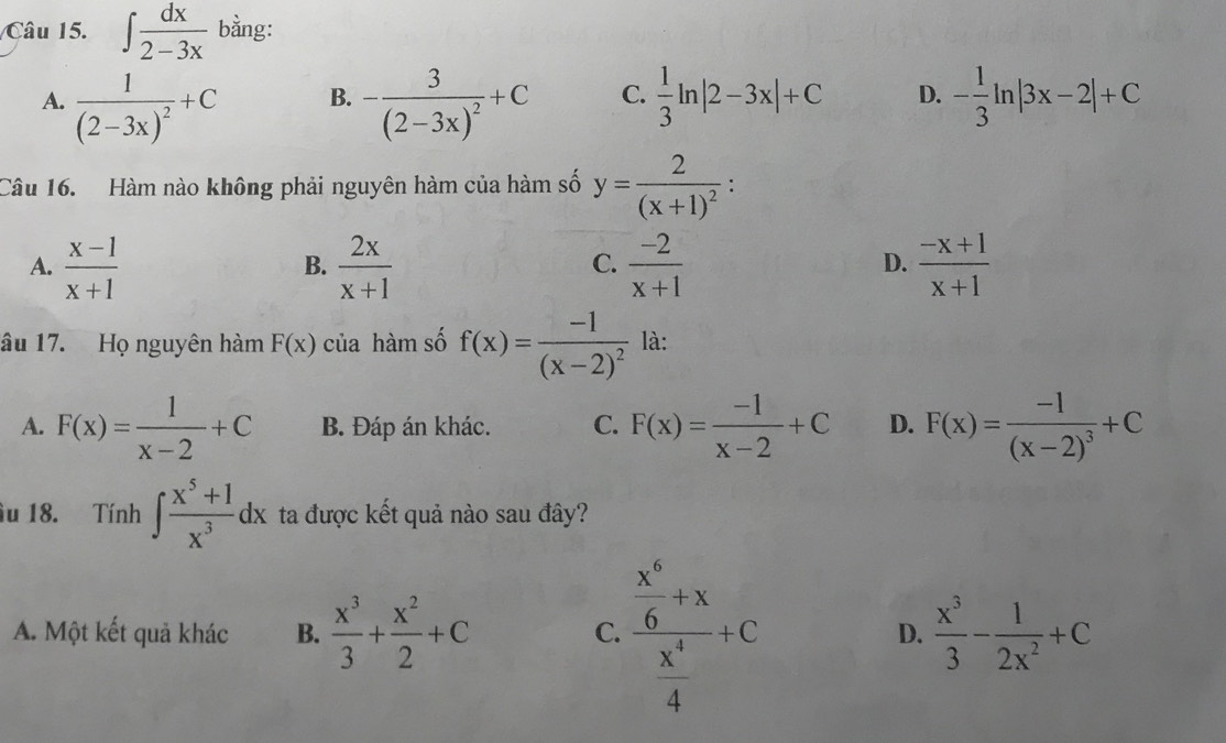 ∈t  dx/2-3x  bằng:
A. frac 1(2-3x)^2+C -frac 3(2-3x)^2+C C.  1/3 ln |2-3x|+C D. - 1/3 ln |3x-2|+C
B.
Câu 16. Hàm nào không phải nguyên hàm của hàm số y=frac 2(x+1)^2 :
A.  (x-1)/x+1   2x/x+1   (-2)/x+1   (-x+1)/x+1 
B.
C.
D.
âu 17. Họ nguyên hàm F(x) của hàm số f(x)=frac -1(x-2)^2 là:
A. F(x)= 1/x-2 +C B. Đáp án khác. C. F(x)= (-1)/x-2 +C D. F(x)=frac -1(x-2)^3+C
u 18. Tính ∈t  (x^5+1)/x^3 dx ta được kết quả nào sau đây?
A. Một kết quả khác B.  x^3/3 + x^2/2 +C frac  x^4/6 +x x^4/4 +C
C.
D.  x^3/3 - 1/2x^2 +C