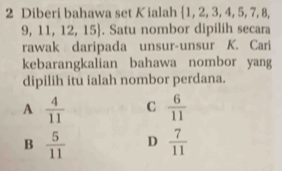 Diberi bahawa set Kialah ∠ B , 2, 3,4, 5, 7, 8
9, 11, 12, 15. Satu nombor dipilih secara
rawak daripada unsur-unsur K. Cari
kebarangkalian bahawa nombor yang
dipilih itu ialah nombor perdana.
A  4/11 
C  6/11 
B  5/11 
D  7/11 