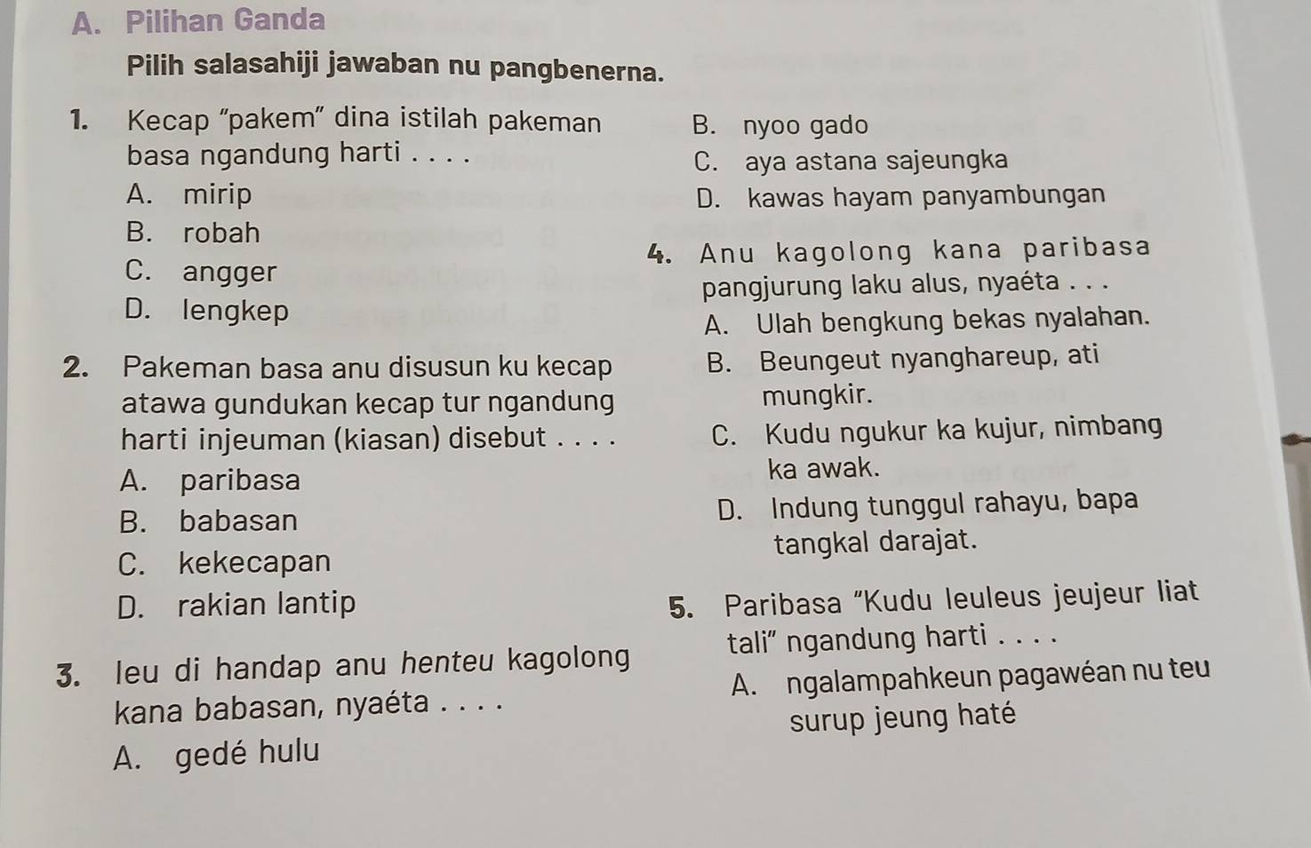 Pilihan Ganda
Pilih salasahiji jawaban nu pangbenerna.
1. Kecap “pakem” dina istilah pakeman B. nyoo gado
basa ngandung harti . . . . C. aya astana sajeungka
A. mirip D. kawas hayam panyambungan
B. robah
4. Anu kagolong kana paribasa
C. angger
pangjurung laku alus, nyaéta . . .
D. lengkep
A. Ulah bengkung bekas nyalahan.
2. Pakeman basa anu disusun ku kecap B. Beungeut nyanghareup, ati
atawa gundukan kecap tur ngandung mungkir.
harti injeuman (kiasan) disebut . . . . C. Kudu ngukur ka kujur, nimbang
A. paribasa
ka awak.
B. babasan D. Indung tunggul rahayu, bapa
C. kekecapan tangkal darajat.
D. rakian lantip 5. Paribasa “Kudu leuleus jeujeur liat
tali” ngandung harti . . . .
3. leu di handap anu henteu kagolong
kana babasan, nyaéta . . . . A. ngalampahkeun pagawéan nu teu
surup jeung haté
A. gedé hulu