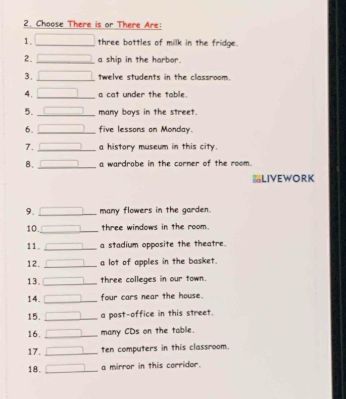 Choose There is or There Are: 
1. □ three bottles of milk in the fridge. 
2. _ □ a ship in the harbor. 
3. □ _ twelve students in the classroom. 
4. □ _ a cat under the table. 
5. _ □ many boys in the street. 
6. _ (-3,4) five lessons on Monday. 
7. _a history museum in this city. 
8. _ overline  a wardrobe in the corner of the room. 
LIVEWORK 
9. _ x=frac n+1 many flowers in the garden. 
10._ x= □ /□   three windows in the room. 
11. _ overline □  a stadium opposite the theatre. 
12. _ □ a lot of apples in the basket. 
13. □ _ three colleges in our town. 
14. □ _ four cars near the house. 
15. _ □ a post-office in this street. 
16. _ □ many CDs on the table. 
17. □ _ ten computers in this classroom. 
18. _ □ a mirror in this corridor.