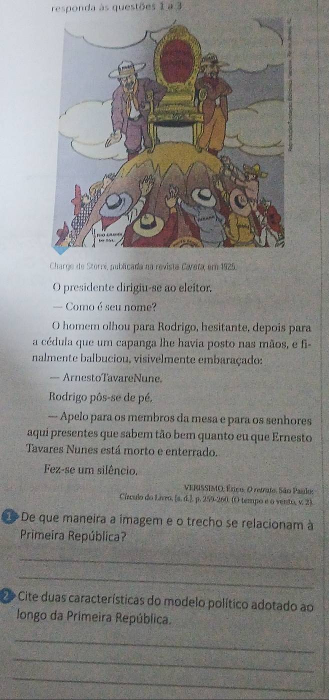 responda às questões 1 a 3 
Charge de Storai, publicada na revista Careta, em 1925. 
O presidente dirigiu-se ao eleitor. 
— Como é seu nome? 
O homem olhou para Rodrigo, hesitante, depois para 
a cédula que um capanga lhe havia posto nas mãos, e fi- 
nalmente balbuciou, visivelmente embaraçado: 
— ArnestoTavareNune, 
Rodrigo pôs-se de pé, 
—- Apelo para os membros da mesa e para os senhores 
aquí presentes que sabem tão bem quanto eu que Ernesto 
Tavares Nunes está morto e enterrado. 
Fez-se um silêncio. 
VERISSIMO, Érico: O retrato. São Paulo: 
Círculo do Livro, [s, d.], p. 259-260. (O tempo e o vento, v 2). 
De que maneira a ímagem e o trecho se relacionam à 
Primeira República? 
_ 
_ 
D Cite duas características do modelo político adotado ao 
longo da Primeira República. 
_ 
_ 
_