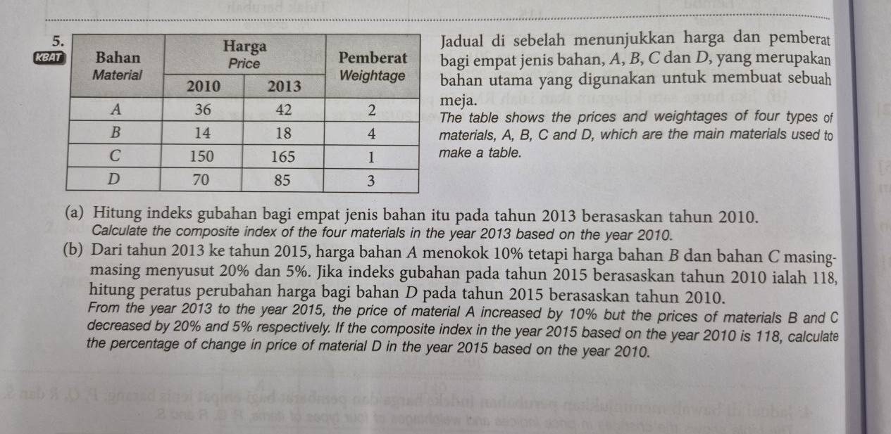 adual di sebelah menunjukkan harga dan pemberat 
Kagi empat jenis bahan, A, B, C dan D, yang merupakan 
ahan utama yang digunakan untuk membuat sebuah 
eja. 
he table shows the prices and weightages of four types of 
aterials, A, B, C and D, which are the main materials used to 
ake a table. 
(a) Hitung indeks gubahan bagi empat jenis bahan itu pada tahun 2013 berasaskan tahun 2010. 
Calculate the composite index of the four materials in the year 2013 based on the year 2010. 
(b) Dari tahun 2013 ke tahun 2015, harga bahan A menokok 10% tetapi harga bahan B dan bahan C masing- 
masing menyusut 20% dan 5%. Jika indeks gubahan pada tahun 2015 berasaskan tahun 2010 ialah 118, 
hitung peratus perubahan harga bagi bahan D pada tahun 2015 berasaskan tahun 2010. 
From the year 2013 to the year 2015, the price of material A increased by 10% but the prices of materials B and C
decreased by 20% and 5% respectively. If the composite index in the year 2015 based on the year 2010 is 118, calculate 
the percentage of change in price of material D in the year 2015 based on the year 2010.