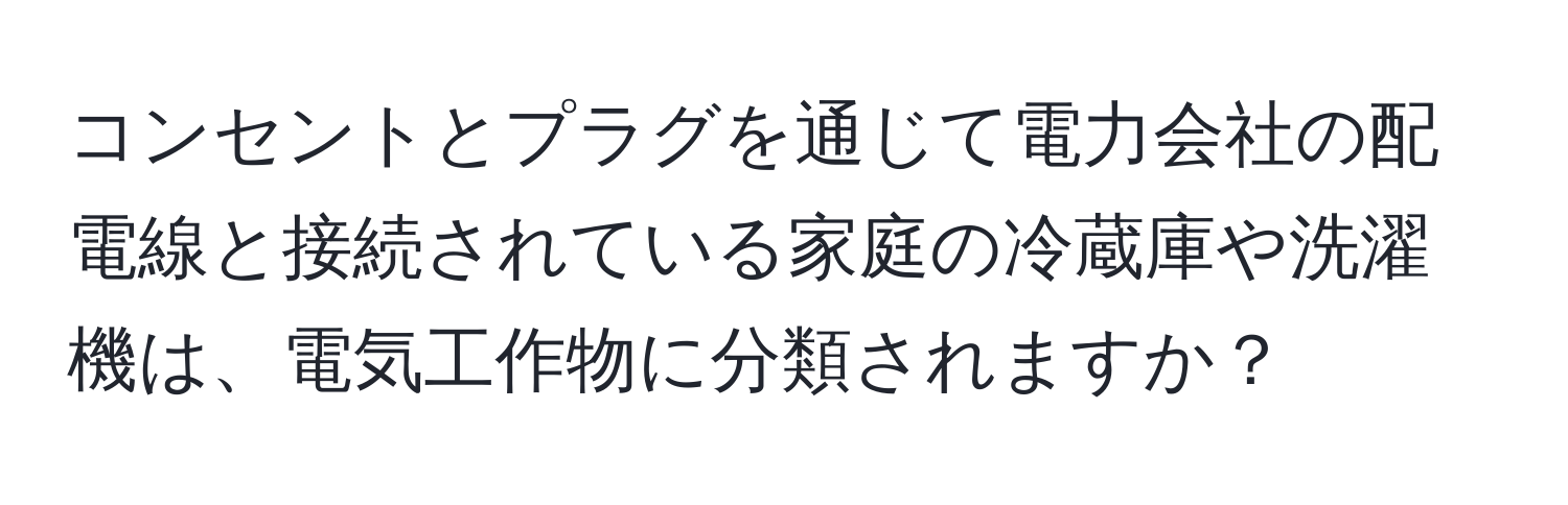 コンセントとプラグを通じて電力会社の配電線と接続されている家庭の冷蔵庫や洗濯機は、電気工作物に分類されますか？