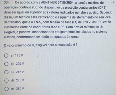 33- De acordo com a ABNT NBR 5410/2004, a tensão máxima de
operação continua (Uc) do dispositivo de proteção contra surtos (DPS)
deve ser igual ou superior aos valores indicados na tabela abaixo. Sabendo
disso, um técnico está verificando o esquema de aterramento no seu local
de trabalho, que é o TN-S, com tensão de fase (Ef) de 220 V. Os DPS estão
instalados entre os condutores fase e PE. Com o valor mínimo de Uc
exigivel, é possível inspecionar os equipamentos instalados no sistema
elétrico, confirmando se estão adequados à norma.
O valor mínimo de U, exigível para a instalação é ?
a) 175 V.
b) 220 V.
c) 242 V.
d) 275 V.
e) 380 V.