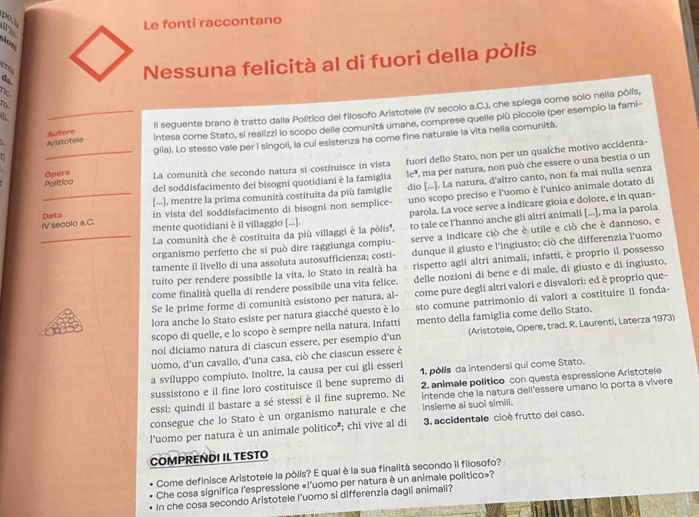 po,l
Le fonti raccontano
Iin
ion
chs
B 
Nessuna felicità al di fuori della pòlis
ro
10
Autore ll seguente brano è tratto dalla Politico del filosofo Aristotele (IV secolo a.C.), che spiega come solo nella pòlis,
D、 Aristotele intesa come Stato, si realizzi lo scopo delle comunità umane, comprese quelle più piccole (per esempio la fami-
glia). Lo stesso vale per i singoli, la cui esistenza ha come fine naturale la vita nella comunità.
t
_La comunità che secondo natura si costituisce in vista fuori dello Stato, non per un qualche motivo accidenta-
Opera le^3 , ma per natura, non può che essere o una bestia o un
del soddisfacimento dei bisogni quotidiani è la famiglia
Política
[...], mentre la prima comunità costituita da più famiglie dio [...]. La natura, d’altro canto, non fa mai nulla senza
Data in vista del soddisfacimento di bisogni non semplice- uno scopo preciso e l'uomo è l'unico animale dotato di
parola. La voce serve a indicare gioia e dolore, e in quan-
La comunità che è costituita da più villaggi è la pòlis¹, to tale ce l'hanno anche gli altri animali [...], ma la parola
IV secolo a,C, mente quotidiani è il villaggio [...].
_organismo perfetto che si può dire raggiunga compiu- serve a indicare ciò che è utile e ciò che è dannoso, e
tamente il livello di una assoluta autosufficienza; costi- dunque il giusto e l'ingiusto; ciò che differenzia l’uomo
tuito per rendere possibile la vita, lo Stato in realtà ha rispetto agli altri animali, infatti, è proprio il possesso
come finalità quella di rendere possibile una vita felice. delle nozioni di bene e di male, di giusto e di ingiusto,
Se le prime forme di comunità esistono per natura, al- come pure degli altri valori e disvalori: ed è proprio que-
lora anche lo Stato esiste per natura giacché questo è lo sto comune patrimonio di valori a costituire il fonda-
scopo di quelle, e lo scopo è sempre nella natura. Infatti mento della famiglia come dello Stato.
noi diciamo natura di ciascun essere, per esempio d’un (Aristotele, Opere, trad. R. Laurenti, Laterza 1973)
uomo, d'un cavallo, d'una casa, ciò che ciascun essere è
a sviluppo compiuto. Inoltre, la causa per cui gli esseri
sussistono e il fine loro costituisce il bene supremo di 1. pòlis da intendersi qui come Stato.
2. animale politico con questa espressione Aristotele
essi: quindi il bastare a sé stessi è il fine supremo. Ne intende che la natura dell’essere umano lo porta a vivere
consegue che lo Stato è un organismo naturale e che insieme ai suoi simili.
l'uomo per natura è un animale politico²; chi vive al di 3. accidentale cioè frutto del caso.
COMPRENDI IL TESTO
Come definisce Aristotele la pòlis? E qual è la sua finalità secondo il filosofo?
Che cosa significa l’espressione «l’uomo per natura è un animale politico»?
In che cosa secondo Aristotele I’uomo si differenzia dagli animali?