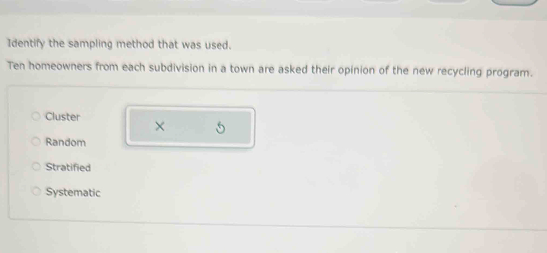 Identify the sampling method that was used.
Ten homeowners from each subdivision in a town are asked their opinion of the new recycling program.
Cluster
× S
Random
Stratified
Systematic