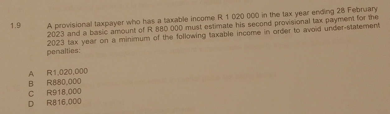 1.9 A provisional taxpayer who has a taxable income R 1 020 000 in the tax year ending 28 February
2023 and a basic amount of R 880 000 must estimate his second provisional tax payment for the
2023 tax year on a minimum of the following taxable income in order to avoid under-statement
penalties:
A R1,020,000
B R880,000
C R918,000
D R816,000