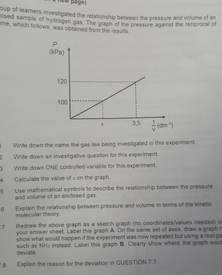 new page)
oup of learners investigated the relationship between the pressure and volume of an
osed sample of hydrogen gas. The graph of the pressure against the reciprocal of
me, which follows, was obtained from the results.
Write down the name the gas law being investigated in this experiment.
2 Write down an investigative question for this experiment.
3 Write down ONE controlled variable for this experiment.
4 Calculate the value of x on the graph.
5 Use mathematical symbols to describe the relationship between the pressure
and volume of an enclosed gas.
6 Explain the relationship between pressure and volume in terms of the kinetic
molecular theory.
7 Redraw the above graph as a sketch graph (no coordinates/values needed) o
your answer sheet. Label this graph A. On the same set of axes, draw a graph t
show what would happen if the experiment was now repeated but using a real ga
such as NH₃ instead. Label this graph B. Clearly show where the graph wou
deviate.
.8 Explain the reason for the deviation in QUESTION 7.7.