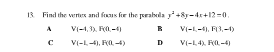 Find the vertex and focus for the parabola y^2+8y-4x+12=0.
A V(-4,3), F(0,-4) B V(-1,-4), F(3,-4)
C V(-1,-4), F(0,-4) D V(-1,4), F(0,-4)