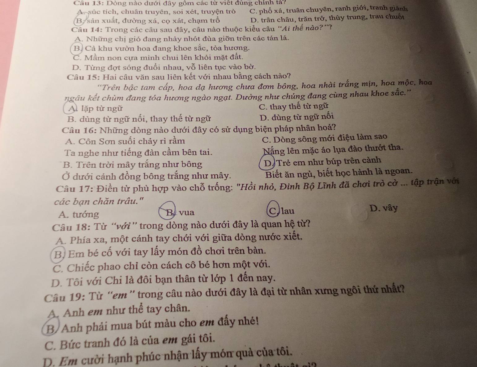 Dòng nào dưới đây gồm các từ viết đúng chính tả?
A. súc tích, chuân truyên, soi xét, truyện trò C. phố xá, truân chuyên, ranh giới, tranh giảnh
B. sản xuất, đường xá, cọ xát, chạm trồ D. trân châu, trăn trở, thủy trung, trau chuốt
Câu 14: Trong các câu sau đây, câu nào thuộc kiểu câu “Ai thế nào?”?
A. Những chị gió đang nhảy nhót đùa giỡn trên các tán lá.
B. Cả khu vườn hoa đang khoe sắc, tỏa hương.
C. Mầm non cựa mình chui lên khỏi mặt đất.
D. Từng đợt sóng đuổi nhau, vỗ liên tục vào bờ.
Câu 15: Hai câu văn sau liên kết với nhau bằng cách nào?
"Trên bậc tam cấp, hoa dạ hương chưa đơm bông, hoa nhài trắng mịn, hoa mộc, hoa
ngâu kết chùm đang tóa hương ngào ngạt. Dường như chúng đang cùng nhau khoe sắc.''
A lặp từ ngữ C. thay thế từ ngữ
B. dùng từ ngữ nối, thay thế từ ngữ D. dùng từ ngữ nối
Câu 16: Những dòng nào dưới đây có sử dụng biện pháp nhân hoá?
A. Côn Sơn suối chảy rì rầm
C. Dòng sông mới điệu làm sao
Ta nghe như tiếng đàn cầm bên tai.
Nặng lên mặc áo lụa đào thướt tha.
* B. Trên trời mây trắng như bông
D Trẻ em như búp trên cảnh
Ở dưới cánh đồng bông trắng như mây. Biết ăn ngủ, biết học hành là ngoan.
Câu 17: Điền từ phù hợp vào chỗ trống: "Hồi nhỏ, Đinh Bộ Lĩnh đã chơi trò cờ ... tập trận với
các bạn chăn trâu."
A. tướng Byvua Clau
D. vây
Câu 18: Từ “với” trong dòng nào dưới đây là quan hệ từ?
A. Phía xa, một cánh tay chới với giữa dòng nước xiết,
B. Em bé cố với tay lấy món đồ chơi trên bàn.
C. Chiếc phao chỉ còn cách cô bé hơn một với.
D. Tôi với Chi là đôi bạn thân từ lớp 1 đến nay.
Câu 19: Từ “em ” trong câu nào dưới đây là đại từ nhân xưng ngôi thứ nhất?
A. Anh em như thể tay chân.
B/ Anh phải mua bút màu cho em đấy nhé!
C. Bức tranh đó là của em gái tôi.
D. Em cười hạnh phúc nhận lấy món quả của tôi.