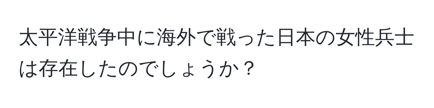 太平洋戦争中に海外で戦った日本の女性兵士は存在したのでしょうか？