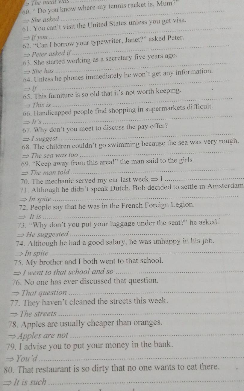 The meat was 
_ 
60. “ Do you know where my tennis racket is, Mum?” 
=> She asked 
_ 
61. You can’t visit the United States unless you get visa. 
→ If you 
62. “Can I borrow your typewriter, Janet?” asked Peter. 
→Peter asked if 
_ 
63. She started working as a secretary five years ago. 
→> She has 
_ 
_ 
64. Unless he phones immediately he won’t get any information. 
→If 
65. This furniture is so old that it’s not worth keeping. 
→ This is 
_ 
66. Handicapped people find shopping in supermarkets difficult. 
→It 's 
_ 
_ 
67. Why don’t you meet to discuss the pay offer? 
→I suggest 
_ 
68. The children couldn’t go swimming because the sea was very rough. 
=The sea was too 
69. “Keep away from this area!” the man said to the girls 
→ The man told 
_ 
70. The mechanic served my car last week.→ I_ 
_ 
71. Although he didn’t speak Dutch, Bob decided to settle in Amsterdam 
→ In spite 
72. People say that he was in the French Foreign Legion. 
→ It is 
_ 
73. “Why don’t you put your luggage under the seat?” he asked.’ 
→He suggested 
_ 
74. Although he had a good salary, he was unhappy in his job. 
→ In spite_ 
75. My brother and I both went to that school. 
→ I went to that school and so_ 
76. No one has ever discussed that question. 
→ That question_ 
77. They haven’t cleaned the streets this week. 
→The streets 
_ 
78. Apples are usually cheaper than oranges. 
= Apples are not_ 
79. I advise you to put your money in the bank. 
# You'd_ 
80. That restaurant is so dirty that no one wants to eat there. 
It is such_