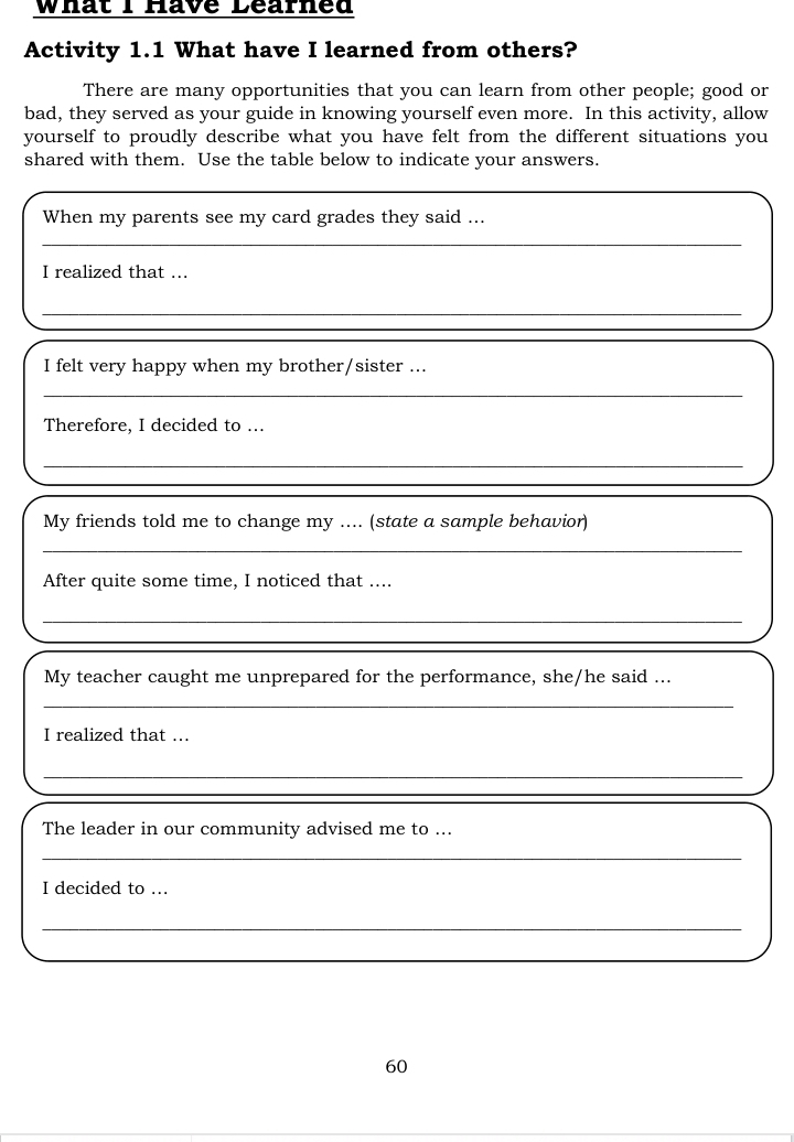 What I Have Learned 
Activity 1.1 What have I learned from others? 
There are many opportunities that you can learn from other people; good or 
bad, they served as your guide in knowing yourself even more. In this activity, allow 
yourself to proudly describe what you have felt from the different situations you 
shared with them. Use the table below to indicate your answers. 
When my parents see my card grades they said ... 
_ 
I realized that ... 
_ 
I felt very happy when my brother/sister ... 
_ 
Therefore, I decided to ... 
_ 
My friends told me to change my .... (state a sample behavior) 
_ 
After quite some time, I noticed that .... 
_ 
_ 
_ 
My teacher caught me unprepared for the performance, she/he said ... 
_ 
I realized that ... 
_ 
_ 
The leader in our community advised me to ... 
_ 
I decided to ... 
_ 
60