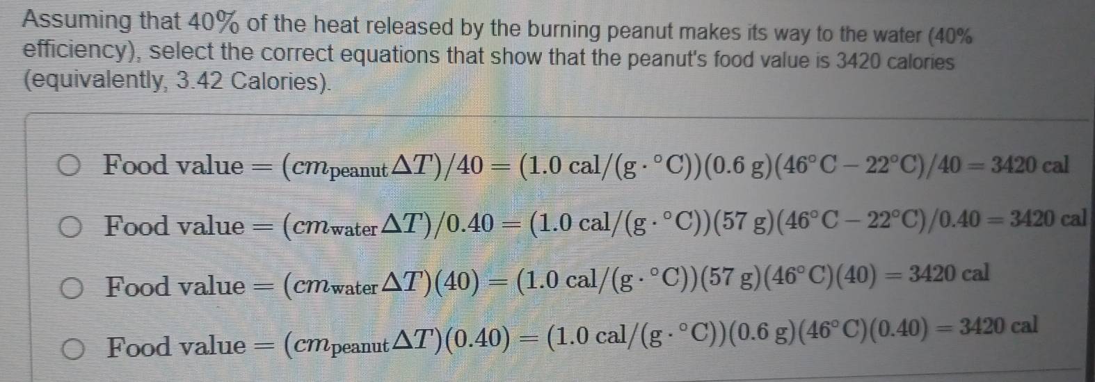 Assuming that 40% of the heat released by the burning peanut makes its way to the water (40%
efficiency), select the correct equations that show that the peanut's food value is 3420 calories
(equivalently, 3.42 Calories).
Food value = = (cm_peanut△ T)/40=(1.0cal/(g·°C))(0.6g)(46°C-22°C)/40=3420cal
Food value =(cmwater△ T)/0.40=(1.0cal/(g·°C))(57g)(46°C-22°C)/0.40=3420cal
Food value =(cm_water△ T)(40)=(1.0cal/(g·°C))(57g)(46°C)(40)=3420cal
Food value =(cm_peanut△ T)(0.40)=(1.0cal/(g·°C))(0.6g)(46°C)(0.40)=3420cal